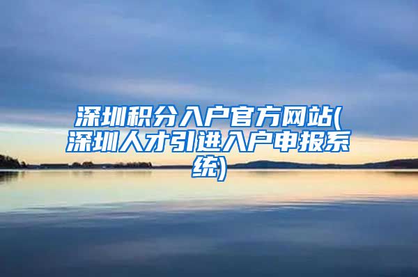 深圳积分入户官方网站(深圳人才引进入户申报系统)