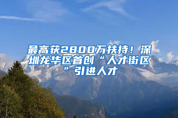 最高获2800万扶持！深圳龙华区首创“人才街区”引进人才