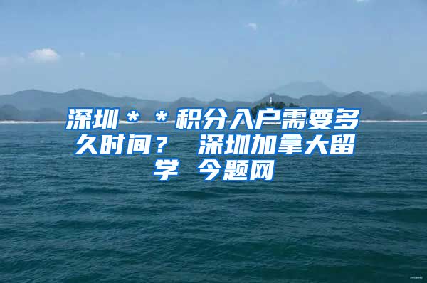 深圳＊＊积分入户需要多久时间？ 深圳加拿大留学 今题网