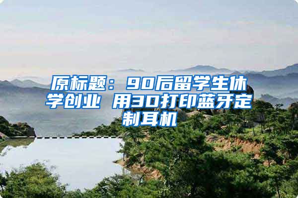 原标题：90后留学生休学创业 用3D打印蓝牙定制耳机