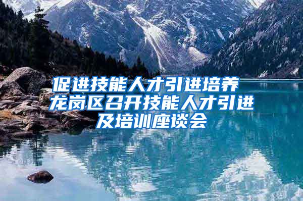 促进技能人才引进培养 龙岗区召开技能人才引进及培训座谈会
