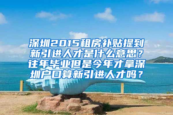 深圳2015租房补贴提到新引进人才是什么意思？往年毕业但是今年才拿深圳户口算新引进人才吗？