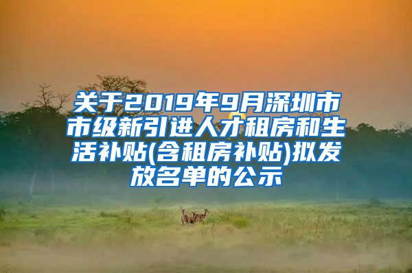 关于2019年9月深圳市市级新引进人才租房和生活补贴(含租房补贴)拟发放名单的公示