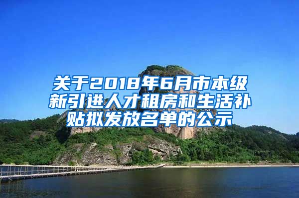 关于2018年6月市本级新引进人才租房和生活补贴拟发放名单的公示