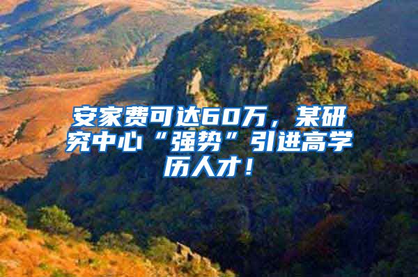 安家费可达60万，某研究中心“强势”引进高学历人才！