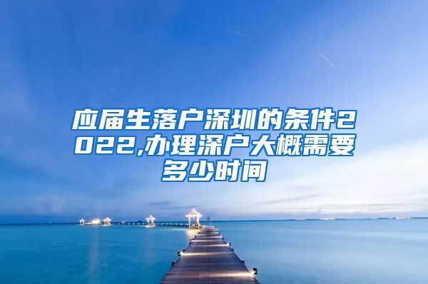应届生落户深圳的条件2022,办理深户大概需要多少时间