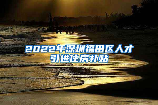 2022年深圳福田区人才引进住房补贴