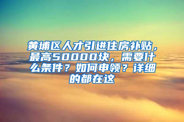 黄埔区人才引进住房补贴，最高50000块，需要什么条件？如何申领？详细的都在这