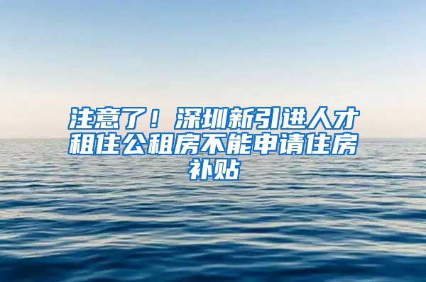 注意了！深圳新引进人才租住公租房不能申请住房补贴
