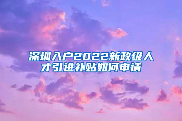 深圳入户2022新政级人才引进补贴如何申请