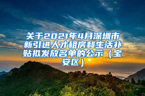 关于2021年4月深圳市新引进人才租房和生活补贴拟发放名单的公示（宝安区）