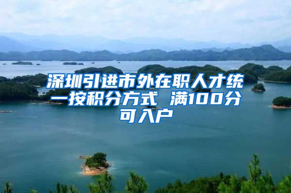 深圳引进市外在职人才统一按积分方式 满100分可入户