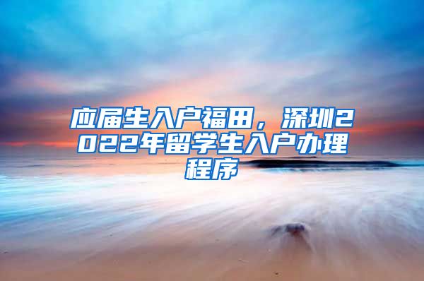 应届生入户福田，深圳2022年留学生入户办理程序