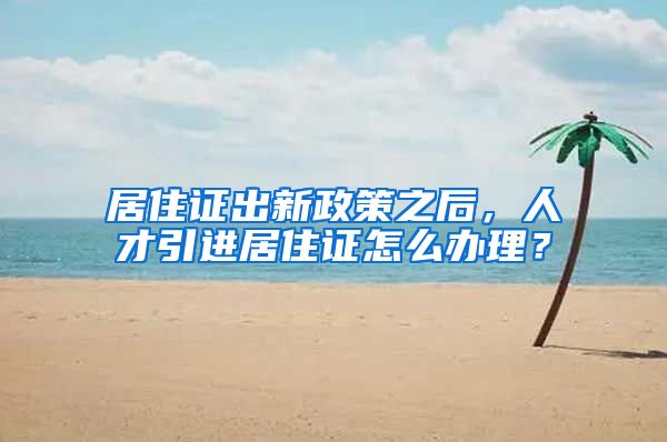 居住证出新政策之后，人才引进居住证怎么办理？
