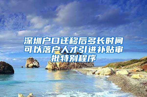 深圳户口迁移后多长时间可以落户人才引进补贴审批特别程序