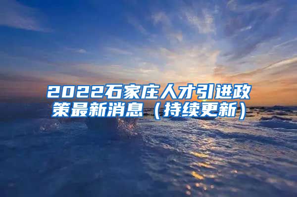 2022石家庄人才引进政策最新消息（持续更新）