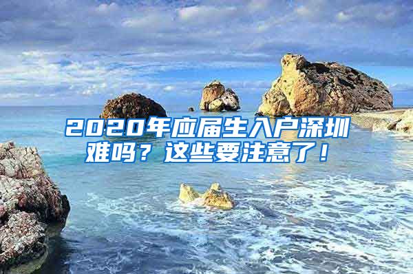 2020年应届生入户深圳难吗？这些要注意了！