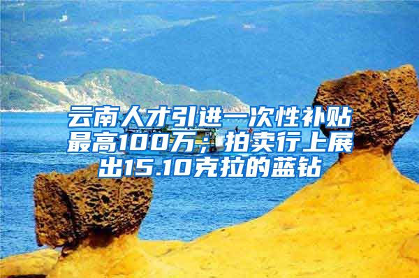 云南人才引进一次性补贴最高100万；拍卖行上展出15.10克拉的蓝钻