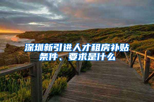 深圳新引进人才租房补贴条件、要求是什么