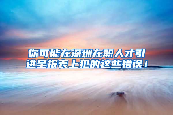 你可能在深圳在职人才引进呈报表上犯的这些错误！