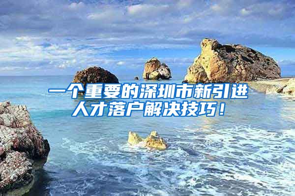 一个重要的深圳市新引进人才落户解决技巧！