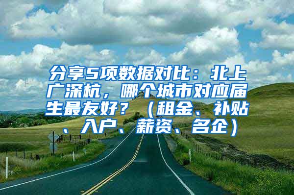 分享5项数据对比：北上广深杭，哪个城市对应届生最友好？（租金、补贴、入户、薪资、名企）