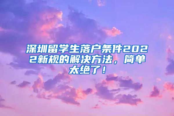 深圳留学生落户条件2022新规的解决方法，简单太绝了！