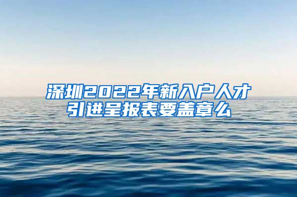 深圳2022年新入户人才引进呈报表要盖章么