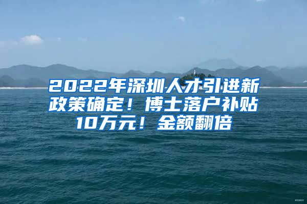 2022年深圳人才引进新政策确定！博士落户补贴10万元！金额翻倍