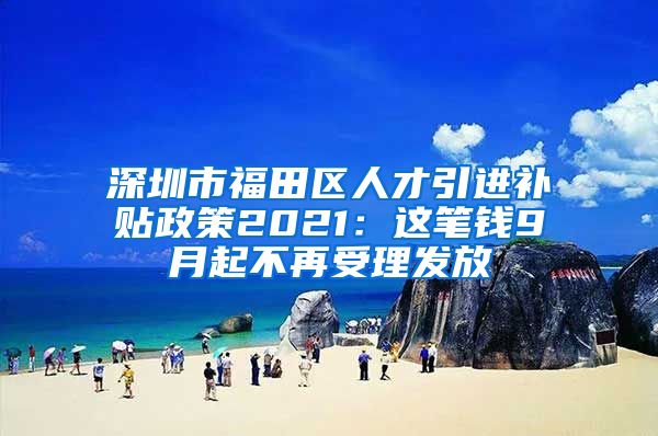 深圳市福田区人才引进补贴政策2021：这笔钱9月起不再受理发放