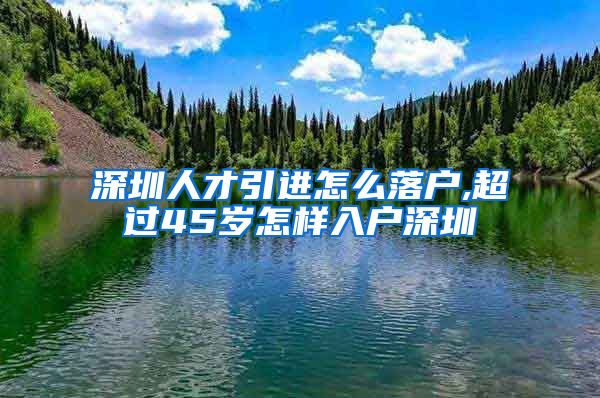 深圳人才引进怎么落户,超过45岁怎样入户深圳