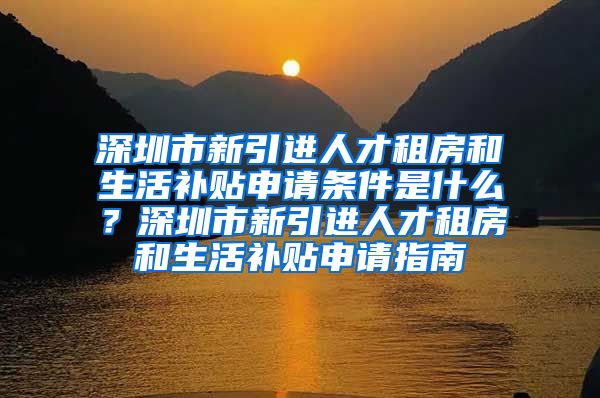 深圳市新引进人才租房和生活补贴申请条件是什么？深圳市新引进人才租房和生活补贴申请指南