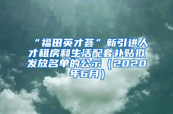 “福田英才荟”新引进人才租房和生活配套补贴拟发放名单的公示（2020年6月）