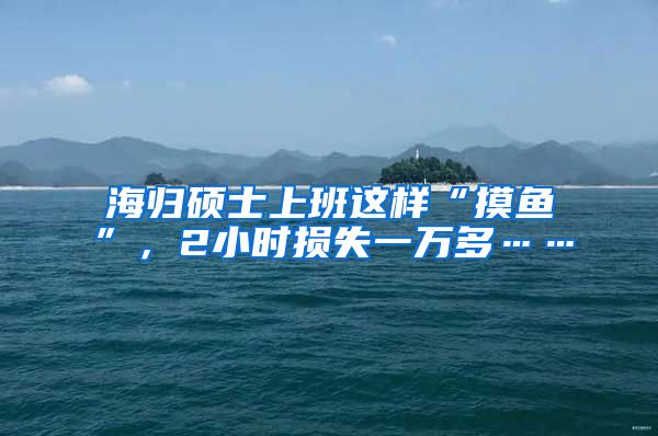 海归硕士上班这样“摸鱼”，2小时损失一万多……