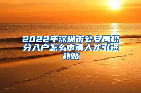 2022年深圳市公安局积分入户怎么申请人才引进补贴