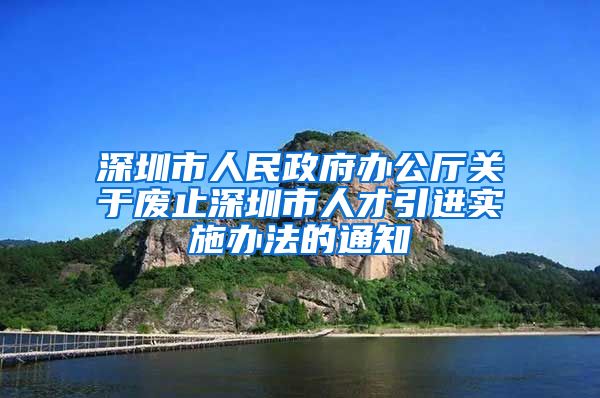 深圳市人民政府办公厅关于废止深圳市人才引进实施办法的通知