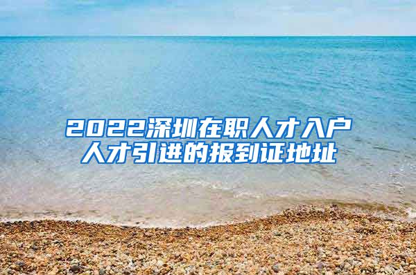 2022深圳在职人才入户人才引进的报到证地址