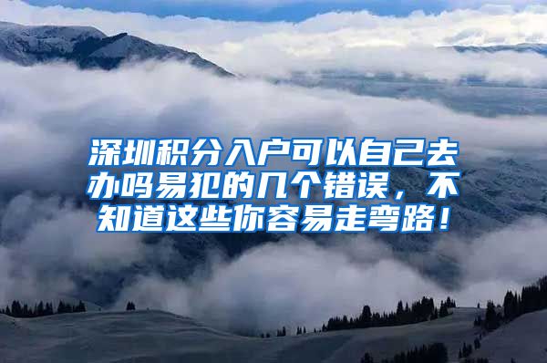 深圳积分入户可以自己去办吗易犯的几个错误，不知道这些你容易走弯路！