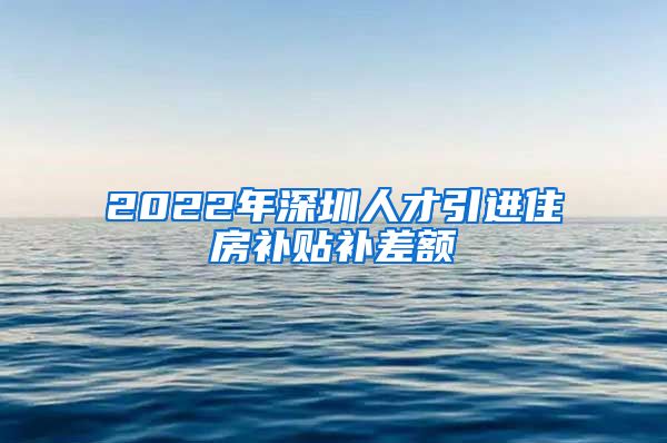 2022年深圳人才引进住房补贴补差额