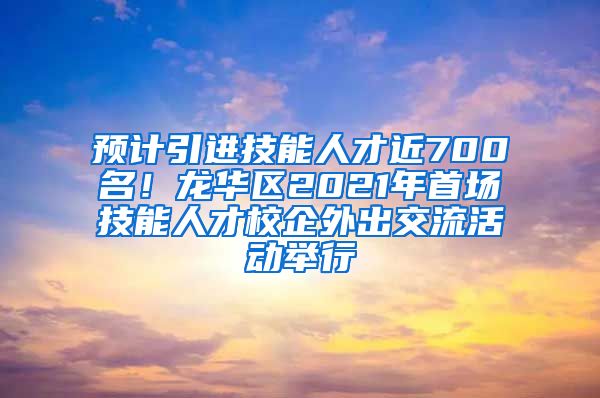 预计引进技能人才近700名！龙华区2021年首场技能人才校企外出交流活动举行