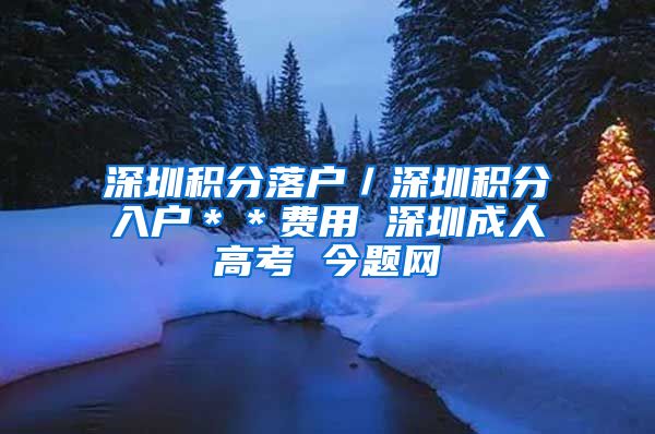 深圳积分落户／深圳积分入户＊＊费用 深圳成人高考 今题网