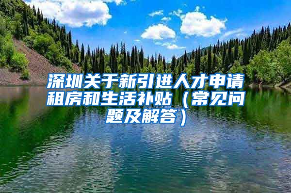 深圳关于新引进人才申请租房和生活补贴（常见问题及解答）