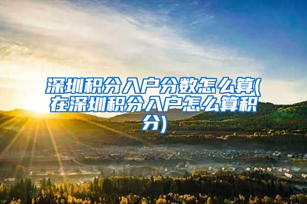 深圳积分入户分数怎么算(在深圳积分入户怎么算积分)