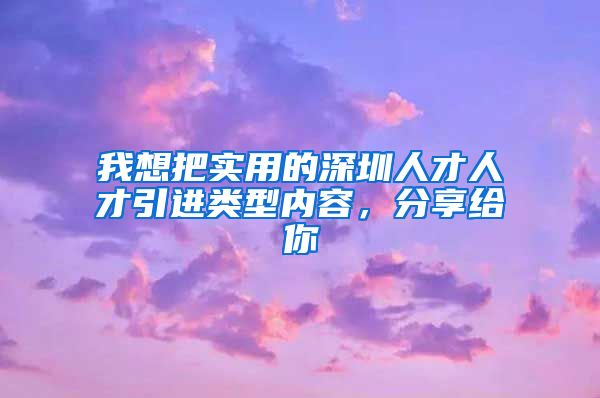 我想把实用的深圳人才人才引进类型内容，分享给你