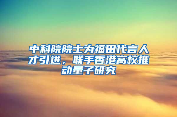 中科院院士为福田代言人才引进，联手香港高校推动量子研究