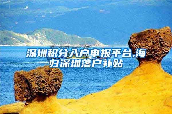 深圳积分入户申报平台,海归深圳落户补贴