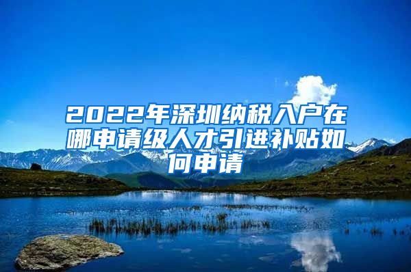 2022年深圳纳税入户在哪申请级人才引进补贴如何申请