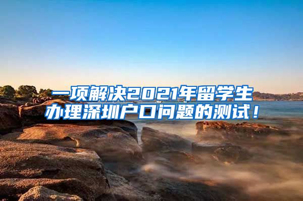 一项解决2021年留学生办理深圳户口问题的测试！