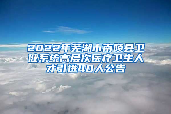 2022年芜湖市南陵县卫健系统高层次医疗卫生人才引进40人公告