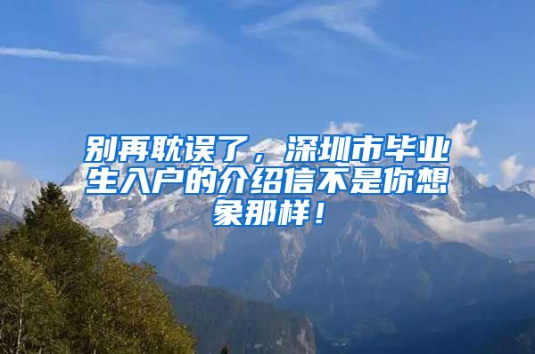 别再耽误了，深圳市毕业生入户的介绍信不是你想象那样！